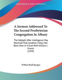 Cover image for A Sermon Addressed to the Second Presbyterian Congregation in Albany: The Sabbath After Intelligence Was Received That Jonathan Cilley, Had Been Shot in a Duel with William J. Graves (1838)