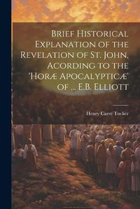 Cover image for Brief Historical Explanation of the Revelation of St. John, Acording to the 'horae Apocalypticae' of ... E.B. Elliott