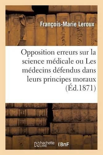 Cover image for Opposition Aux Erreurs Sur La Science Medicale Ou Les Medecins Defendus Dans Leurs Principes Moraux: Et La Stabilite Des Dogmes de Leur Art Opposee Aux Idees Subversives