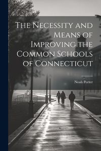 Cover image for The Necessity and Means of Improving the Common Schools of Connecticut