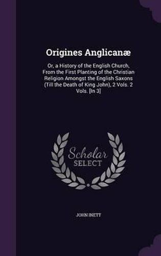 Cover image for Origines Anglicanae: Or, a History of the English Church, from the First Planting of the Christian Religion Amongst the English Saxons (Till the Death of King John), 2 Vols. 2 Vols. [In 3]