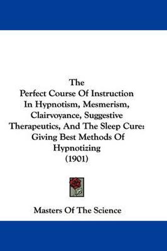 Cover image for The Perfect Course of Instruction in Hypnotism, Mesmerism, Clairvoyance, Suggestive Therapeutics, and the Sleep Cure: Giving Best Methods of Hypnotizing (1901)