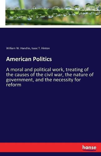 Cover image for American Politics: A moral and political work, treating of the causes of the civil war, the nature of government, and the necessity for reform