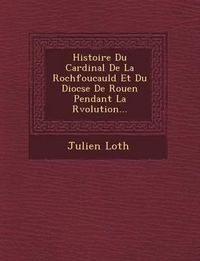 Cover image for Histoire Du Cardinal de La Rochfoucauld Et Du Dioc Se de Rouen Pendant La R Volution...