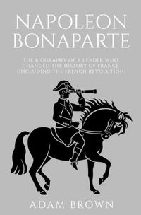 Cover image for Napoleon Bonaparte: The Biography of a Leader Who Changed the History of France (Including the French Revolution)