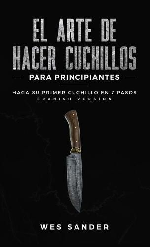 Cover image for El arte de hacer cuchillos (Bladesmithing) para principiantes: Haga su primer cuchillo en 7 pasos [Bladesmithing for Beginners - Spanish Version]