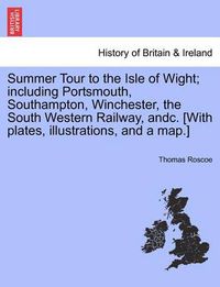 Cover image for Summer Tour to the Isle of Wight; Including Portsmouth, Southampton, Winchester, the South Western Railway, Andc. [With Plates, Illustrations, and a Map.]