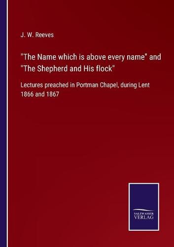 The Name which is above every name and The Shepherd and His flock: Lectures preached in Portman Chapel, during Lent 1866 and 1867