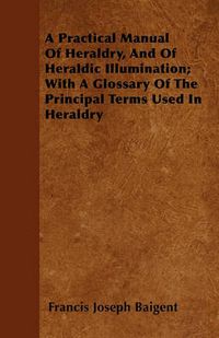 Cover image for A Practical Manual Of Heraldry, And Of Heraldic Illumination; With A Glossary Of The Principal Terms Used In Heraldry