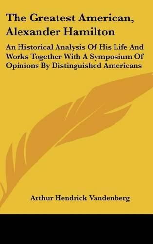 The Greatest American, Alexander Hamilton: An Historical Analysis of His Life and Works Together with a Symposium of Opinions by Distinguished Americans