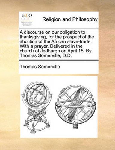 Cover image for A Discourse on Our Obligation to Thanksgiving, for the Prospect of the Abolition of the African Slave-Trade. with a Prayer. Delivered in the Church of Jedburgh on April 15. by Thomas Somerville, D.D.