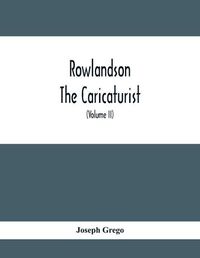 Cover image for Rowlandson The Caricaturist: A Selection From His Works: With Anecdotal Descriptions Of His Famous Caricatures And A Sketch Of His Life, Times, And Comtemporaries (Volume Ii)