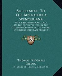 Cover image for Supplement to the Bibliotheca Spenceriana: Or a Descriptive Catalogue of the Books Printed in the Fifteenth Century in the Library of George John Earl Spencer (1822)