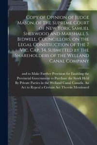 Cover image for Copy of Opinion of Judge Mason, of the Supreme Court of New York, Samuel Sherwood and Marshall S. Bidwell, Councillors, on the Legal Construction of the 7 Vic. Cap. 34, Submitted by the Shareholders of the Welland Canal Company [microform]