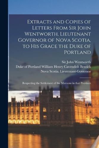 Extracts and Copies of Letters From Sir John Wentworth, Lieutenant Governor of Nova Scotia, to His Grace the Duke of Portland [microform]: Respecting the Settlement of the Maroons in That Province