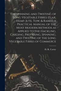 Cover image for The Spinning and Twisting of Long Vegetable Fibres (flax, Hemp, Jute, tow, & Ramie) A Practical Manual of the Most Modern Methods as Applied to the Hackling, Carding, Preparing, Spinning, and Twisting of the Long Vegetable Fibres of Commerce