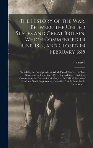 The History of the War, Between the United States and Great Britain, Which Commenced in June, 1812, and Closed in February 1815 [microform]: Containing the Correspondence Which Passed Between the Two Governments, Immediately Preceding and Since...