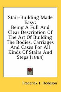 Cover image for Stair-Building Made Easy: Being a Full and Clear Description of the Art of Building the Bodies, Carriages and Cases for All Kinds of Stairs and Steps (1884)