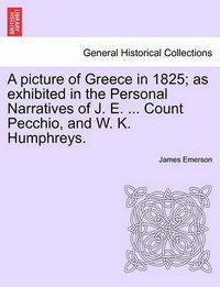 Cover image for A picture of Greece in 1825; as exhibited in the Personal Narratives of J. E. ... Count Pecchio, and W. K. Humphreys.