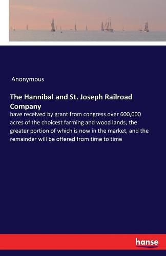 Cover image for The Hannibal and St. Joseph Railroad Company: have received by grant from congress over 600,000 acres of the choicest farming and wood lands, the greater portion of which is now in the market, and the remainder will be offered from time to time