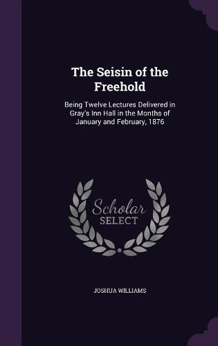 Cover image for The Seisin of the Freehold: Being Twelve Lectures Delivered in Gray's Inn Hall in the Months of January and February, 1876