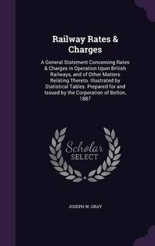 Railway Rates & Charges: A General Statement Concerning Rates & Charges in Operation Upon British Railways, and of Other Matters Relating Thereto. Illustrated by Statistical Tables. Prepared for and Issued by the Corporation of Bolton, 1887