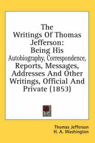 Cover image for The Writings of Thomas Jefferson: Being His Autobiography, Correspondence, Reports, Messages, Addresses and Other Writings, Official and Private (1853)