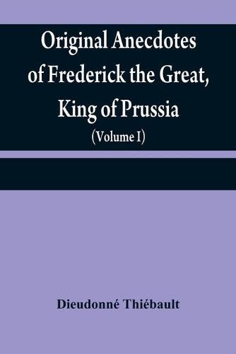 Original anecdotes of Frederick the Great, King of Prussia: and of his family, his court, his ministers, his academies, and his literary friends (Volume I)