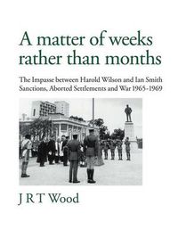 Cover image for A Matter of Weeks Rather Than Months: The Impasse Between Harold Wilson and Ian Smith Sanctions, Aborted Settlements and War 1965-1969