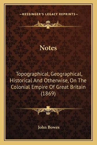 Cover image for Notes: Topographical, Geographical, Historical and Otherwise, on the Colonial Empire of Great Britain (1869)