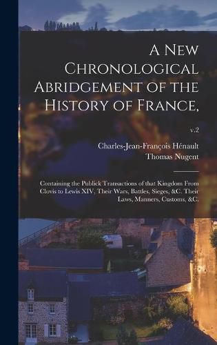 A New Chronological Abridgement of the History of France,: Containing the Publick Transactions of That Kingdom From Clovis to Lewis XIV, Their Wars, Battles, Sieges, &c. Their Laws, Manners, Customs, &c.; v.2