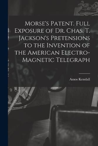 Morse's Patent. Full Exposure of Dr. Chas. T. Jackson's Pretensions to the Invention of the American Electro-magnetic Telegraph