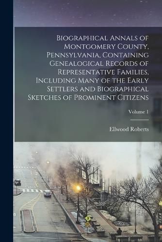 Biographical Annals of Montgomery County, Pennsylvania, Containing Genealogical Records of Representative Families, Including Many of the Early Settlers and Biographical Sketches of Prominent Citizens; Volume 1