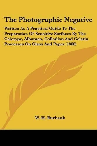 Cover image for The Photographic Negative: Written as a Practical Guide to the Preparation of Sensitive Surfaces by the Calotype, Albumen, Collodion and Gelatin Processes on Glass and Paper (1888)