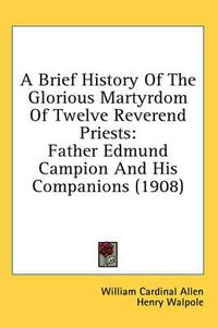 Cover image for A Brief History of the Glorious Martyrdom of Twelve Reverend Priests: Father Edmund Campion and His Companions (1908)