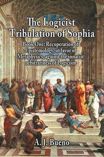 Cover image for The Logicist Tribulation of Sophia - Book One: Recuperation of Epistemology, in favor of Metaphysics, against the innatist arbitrariness of Logicism