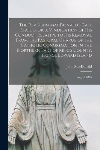 The Rev. John MacDonald's Case Stated, or, a Vindication of His Conduct Relative to His Removal From the Pastoral Charge of the Catholic Congregation in the Northern Part of King's County, Prince Edward Island [microform]: August 1845