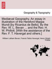 Cover image for Mediaeval Geography. an Essay in Illustration of the Hereford Mappa Mundi [By Ricardus de Bello]. by the REV. W. L. Bevan ... and the REV. H. W. Phillott. [With the Assistance of the REV. F. T. Havergal and Others.]
