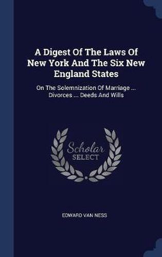 Cover image for A Digest of the Laws of New York and the Six New England States: On the Solemnization of Marriage ... Divorces ... Deeds and Wills