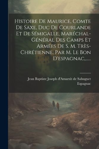 Cover image for Histoire De Maurice, Comte De Saxe, Duc De Courlande Et De Semigalle, Marechal-general Des Camps Et Armees De S. M. Tres-chretienne, Par M. Le Bon D'espagnac, ......