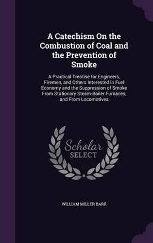 A Catechism on the Combustion of Coal and the Prevention of Smoke: A Practical Treatise for Engineers, Firemen, and Others Interested in Fuel Economy and the Suppression of Smoke from Stationary Steam-Boiler Furnaces, and from Locomotives