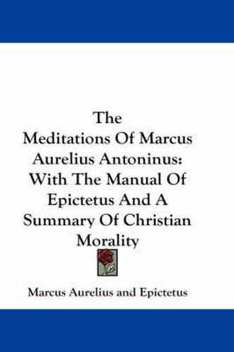The Meditations Of Marcus Aurelius Antoninus: With The Manual Of Epictetus And A Summary Of Christian Morality