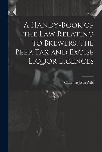 Cover image for A Handy-Book of the Law Relating to Brewers, the Beer Tax and Excise Liquor Licences