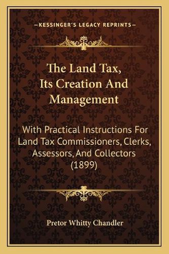 Cover image for The Land Tax, Its Creation and Management: With Practical Instructions for Land Tax Commissioners, Clerks, Assessors, and Collectors (1899)