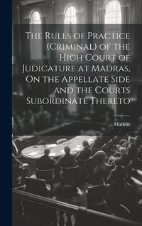 Cover image for The Rules of Practice (Criminal) of the High Court of Judicature at Madras, On the Appellate Side and the Courts Subordinate Thereto