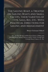 Cover image for The Sailing Boat, a Treatise on Sailing Boats and Small Yachts, Their Varieties of Type, Sails, Rig, Etc. With Practical Directions for Sailing and Management; Also, the One-design and Restricted Classes, Fishing and Shooting Boats, Sailing Chariots...