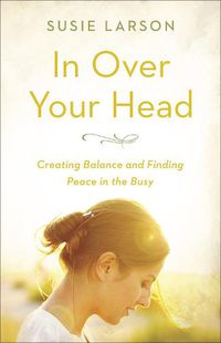 Cover image for In Over Your Head: Creating Balance and Finding Peace in the Busy