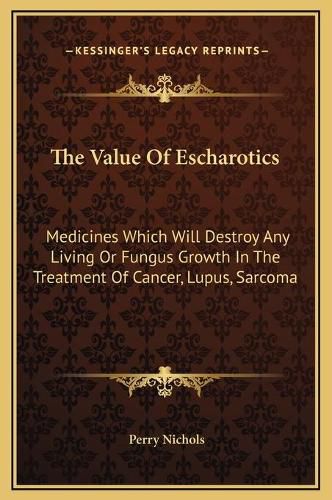 Cover image for The Value of Escharotics: Medicines Which Will Destroy Any Living or Fungus Growth in the Treatment of Cancer, Lupus, Sarcoma