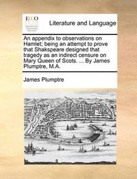 Cover image for An Appendix to Observations on Hamlet; Being an Attempt to Prove That Shakspeare Designed That Tragedy as an Indirect Censure on Mary Queen of Scots. ... by James Plumptre, M.A.