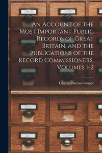 Cover image for An Account of the Most Important Public Records of Great Britain, and the Publications of the Record Commissioners, Volumes 1-2